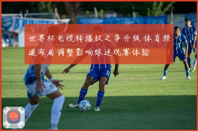 世界杯电视转播权之争升级 体育频道布局调整影响球迷观赛体验