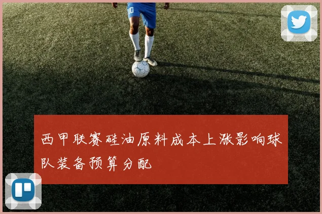 西甲联赛硅油原料成本上涨影响球队装备预算分配