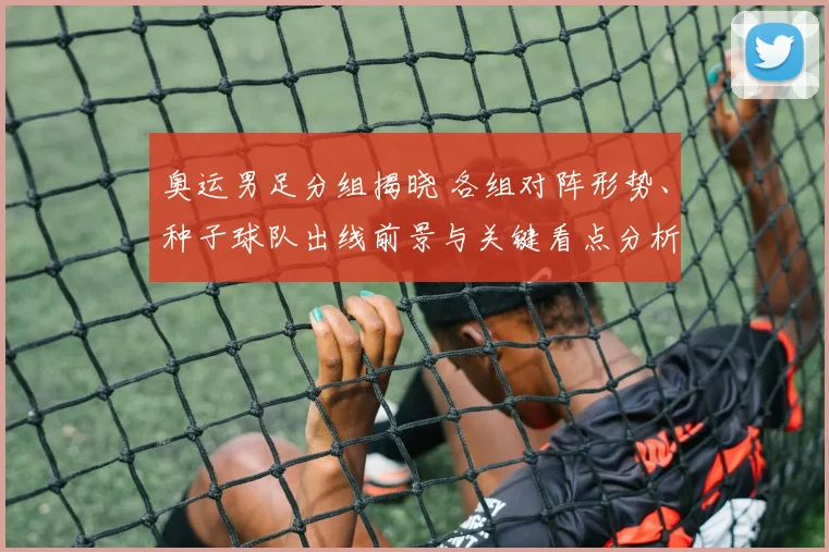 奥运男足分组揭晓 各组对阵形势、种子球队出线前景与关键看点分析