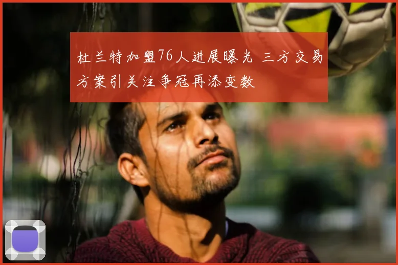 杜兰特加盟76人进展曝光 三方交易方案引关注争冠再添变数