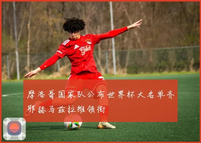 摩洛哥国家队公布世界杯大名单齐耶赫马兹拉维领衔