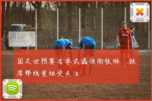 国足世预赛名单武磊领衔张琳芃缺席锋线重组受关注