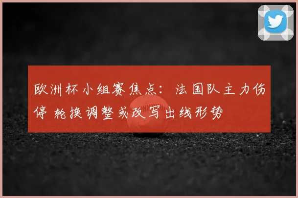 欧洲杯小组赛焦点:法国队主力伤停 轮换调整或改写出线形势