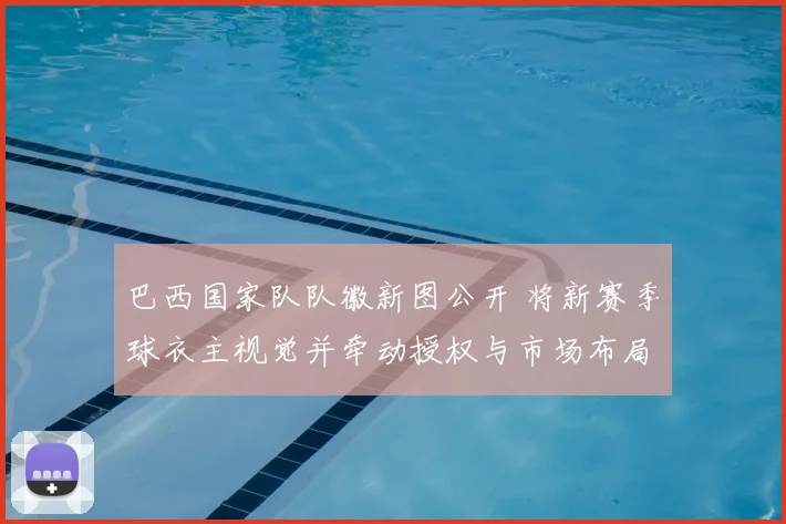 巴西国家队队徽新图公开 将新赛季球衣主视觉并牵动授权与市场布局