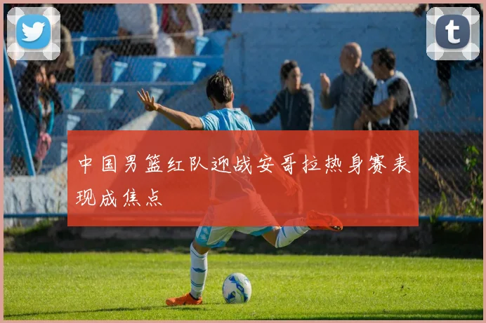 中国男篮红队迎战安哥拉热身赛表现成焦点