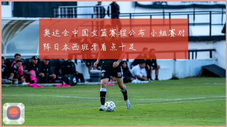 奥运会中国女篮赛程公布 小组赛对阵日本西班牙看点十足