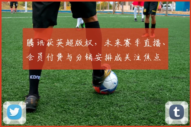 腾讯获英超版权,未来赛季直播、会员付费与分销安排成关注焦点