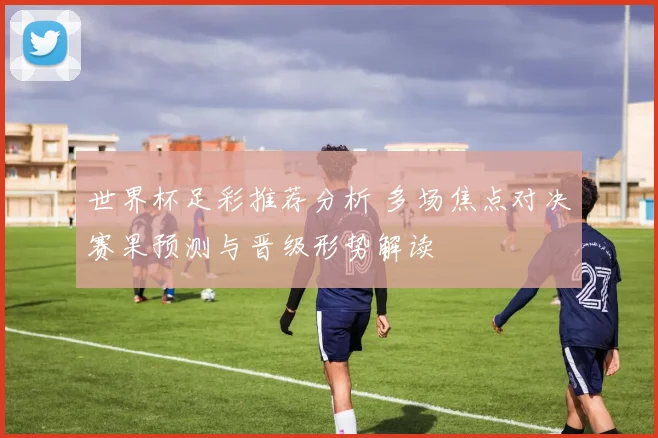 世界杯足彩推荐分析 多场焦点对决赛果预测与晋级形势解读