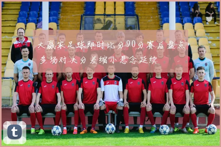 大嬴家足球即时比分90分赛后盘点 多场对决分差缩小悬念延续