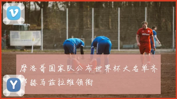 摩洛哥国家队公布世界杯大名单齐耶赫马兹拉维领衔