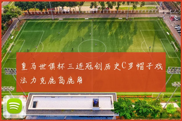 皇马世俱杯三连冠创历史C罗帽子戏法力克鹿岛鹿角