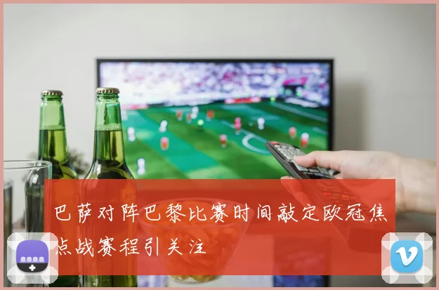 巴萨对阵巴黎比赛时间敲定欧冠焦点战赛程引关注