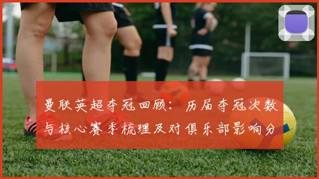 曼联英超夺冠回顾：历届夺冠次数与核心赛季梳理及对俱乐部影响分析