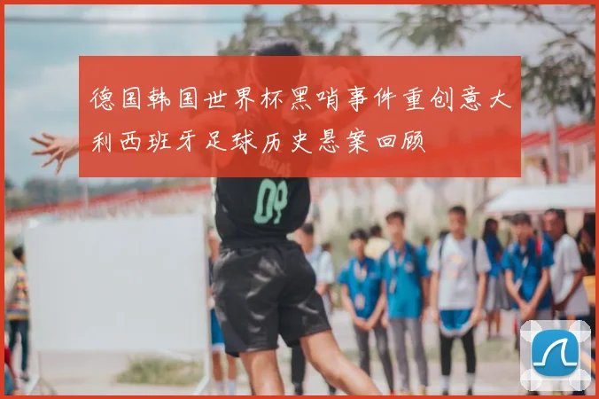 德国韩国世界杯黑哨事件重创意大利西班牙足球历史悬案回顾