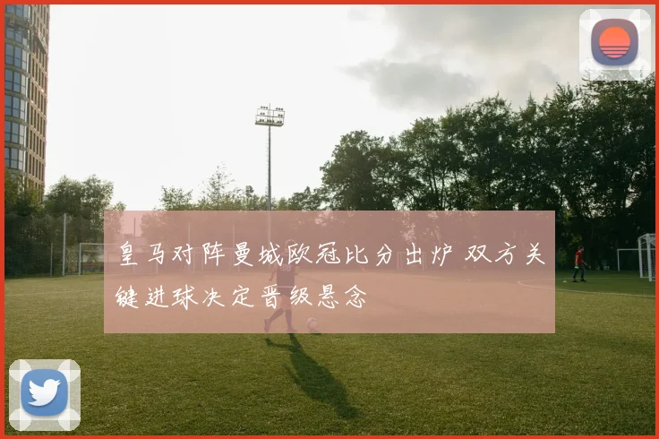 皇马对阵曼城欧冠比分出炉 双方关键进球决定晋级悬念