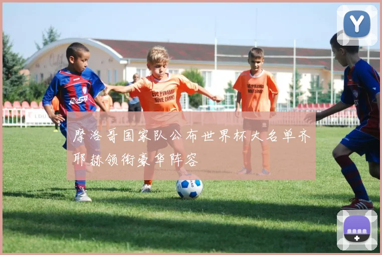 摩洛哥国家队公布世界杯大名单齐耶赫领衔豪华阵容