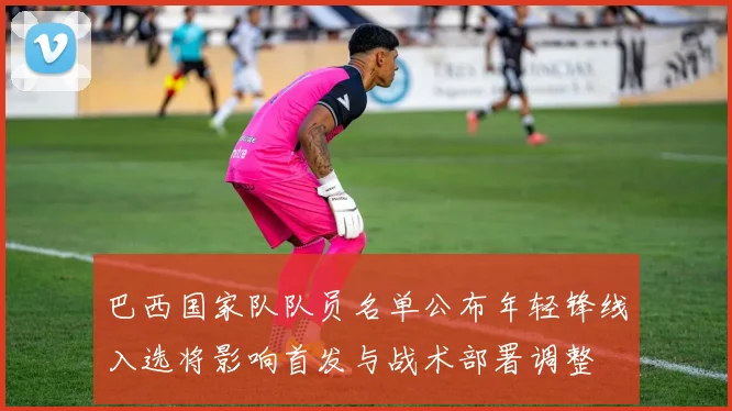 巴西国家队队员名单公布年轻锋线入选将影响首发与战术部署调整