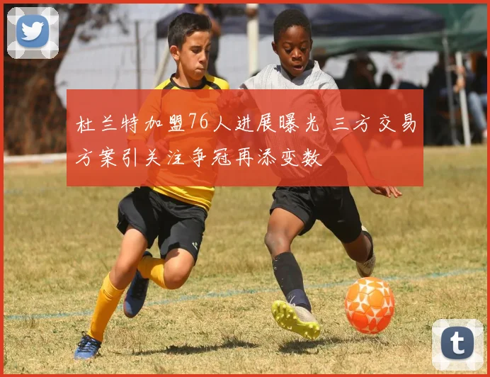 杜兰特加盟76人进展曝光 三方交易方案引关注争冠再添变数