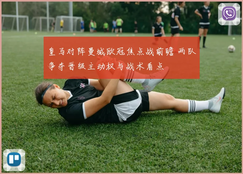 皇马对阵曼城欧冠焦点战前瞻 两队争夺晋级主动权与战术看点