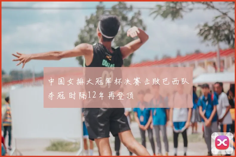 中国女排大冠军杯决赛击败巴西队夺冠 时隔12年再登顶