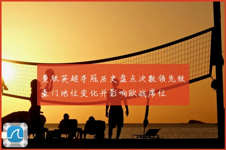 曼联英超夺冠历史盘点次数领先致豪门地位变化并影响欧战席位