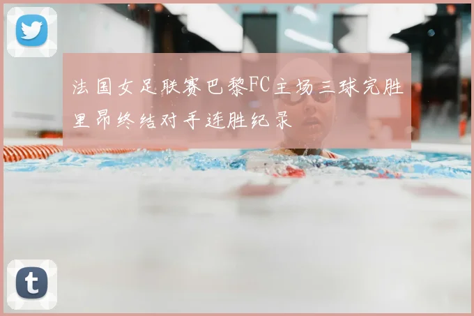 法国女足联赛巴黎FC主场三球完胜里昂终结对手连胜纪录