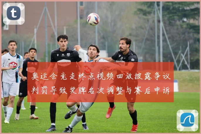 奥运会竞走终点视频回放披露争议判罚导致奖牌名次调整与赛后申诉