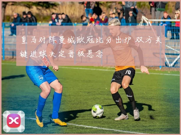 皇马对阵曼城欧冠比分出炉 双方关键进球决定晋级悬念