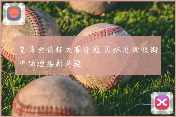 皇马世俱杯决赛夺冠 贝林厄姆领衔中场迎接新考验