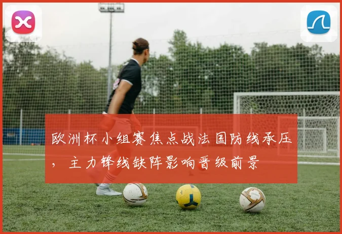 欧洲杯小组赛焦点战法国防线承压，主力锋线缺阵影响晋级前景