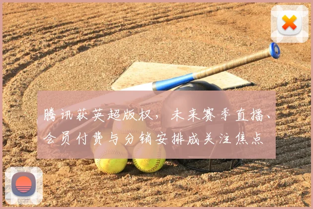 腾讯获英超版权,未来赛季直播、会员付费与分销安排成关注焦点