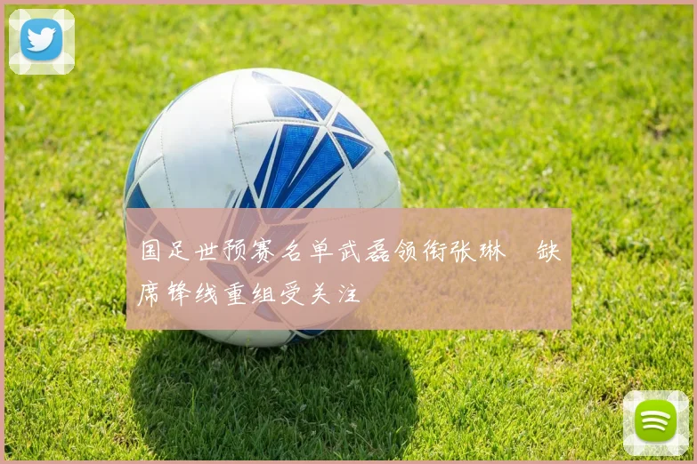 国足世预赛名单武磊领衔张琳芃缺席锋线重组受关注