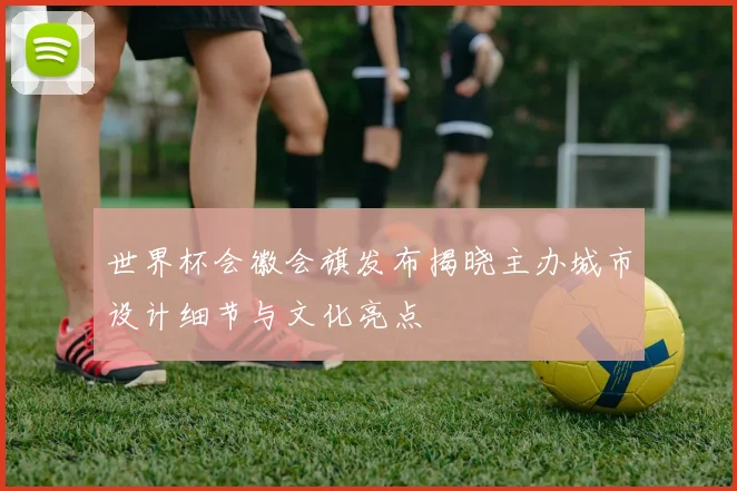 世界杯会徽会旗发布揭晓主办城市设计细节与文化亮点