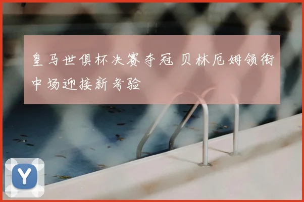 皇马世俱杯决赛夺冠 贝林厄姆领衔中场迎接新考验