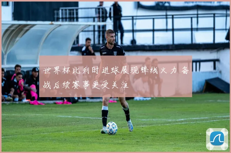 世界杯比利时进球展现锋线火力 备战后续赛事更受关注