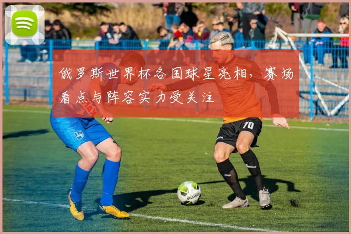 俄罗斯世界杯各国球星亮相，赛场看点与阵容实力受关注