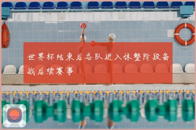 世界杯结束后各队进入休整阶段备战后续赛事