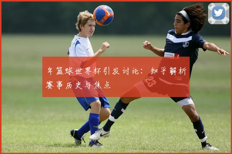 年篮球世界杯引发讨论:知乎解析赛事历史与焦点