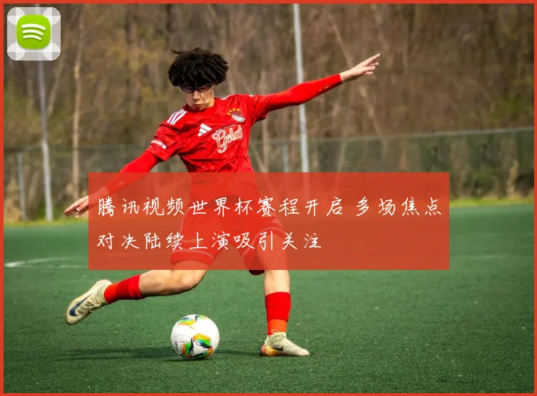 腾讯视频世界杯赛程开启 多场焦点对决陆续上演吸引关注