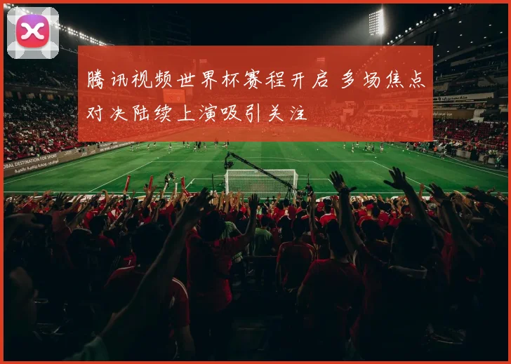 腾讯视频世界杯赛程开启 多场焦点对决陆续上演吸引关注