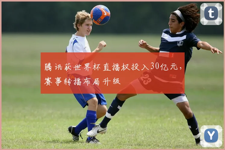 腾讯获世界杯直播权投入30亿元,赛事转播布局升级