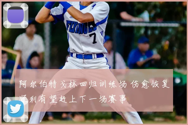 阿尔伯特戈林回归训练场 伤愈恢复顺利有望赶上下一场赛事
