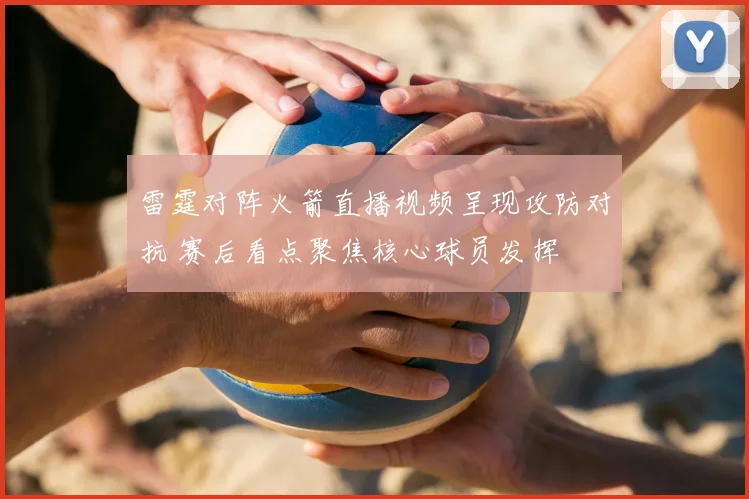 雷霆对阵火箭直播视频呈现攻防对抗 赛后看点聚焦核心球员发挥