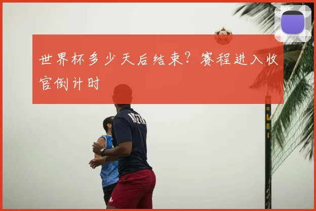 世界杯多少天后结束？赛程进入收官倒计时