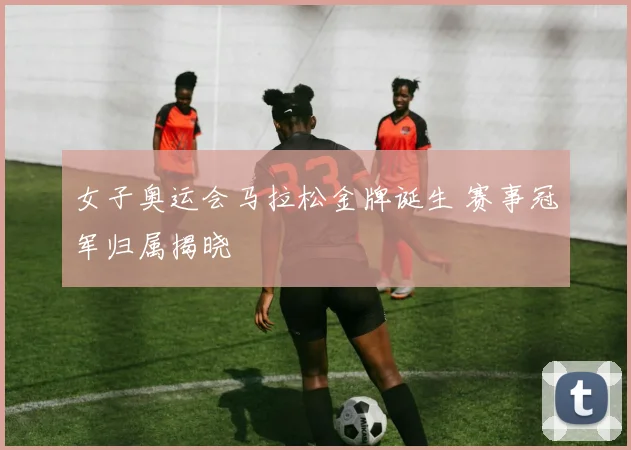 女子奥运会马拉松金牌诞生 赛事冠军归属揭晓