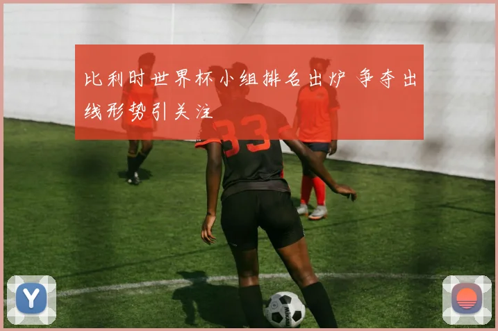 比利时世界杯小组排名出炉 争夺出线形势引关注