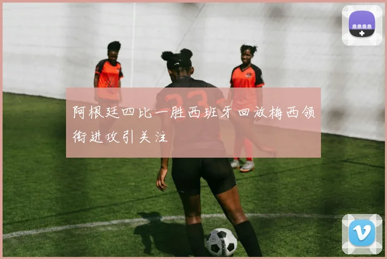 阿根廷四比一胜西班牙回放梅西领衔进攻引关注