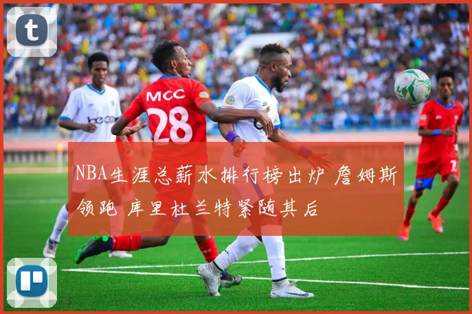 NBA生涯总薪水排行榜出炉 詹姆斯领跑 库里杜兰特紧随其后