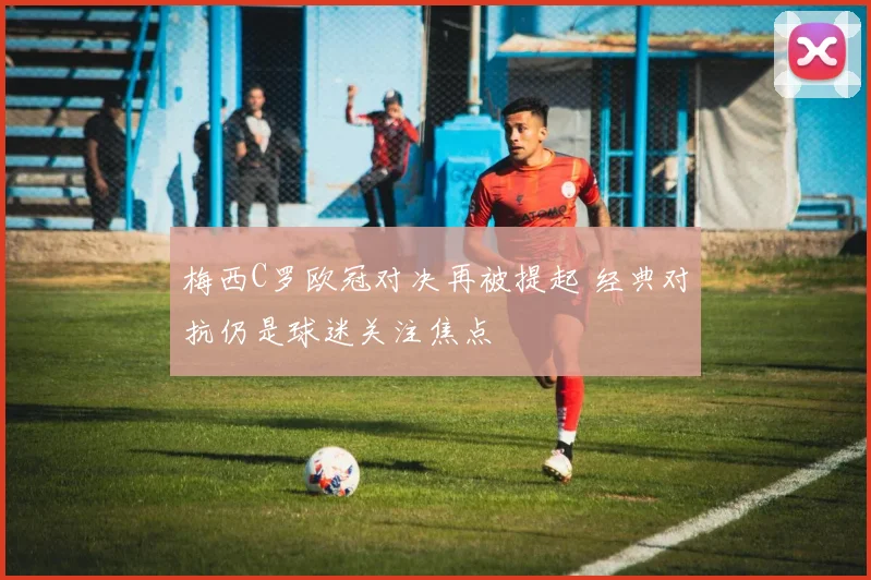 梅西C罗欧冠对决再被提起 经典对抗仍是球迷关注焦点