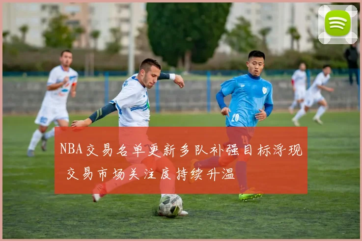NBA交易名单更新多队补强目标浮现 交易市场关注度持续升温
